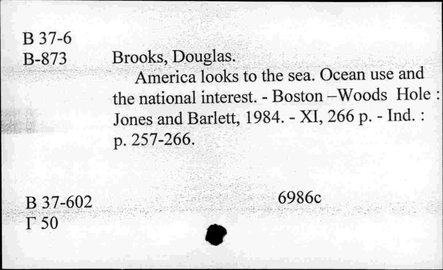 ﻿B37-6	
B-873	Brooks, Douglas. America looks to the sea. Ocean use and the national interest. - Boston —Woods Hole : Jones and Barlett, 1984. - XI, 266 p. - Ind. : p. 257-266.
B 37-602 r 50	6986c